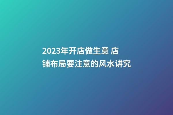 2023年开店做生意 店铺布局要注意的风水讲究